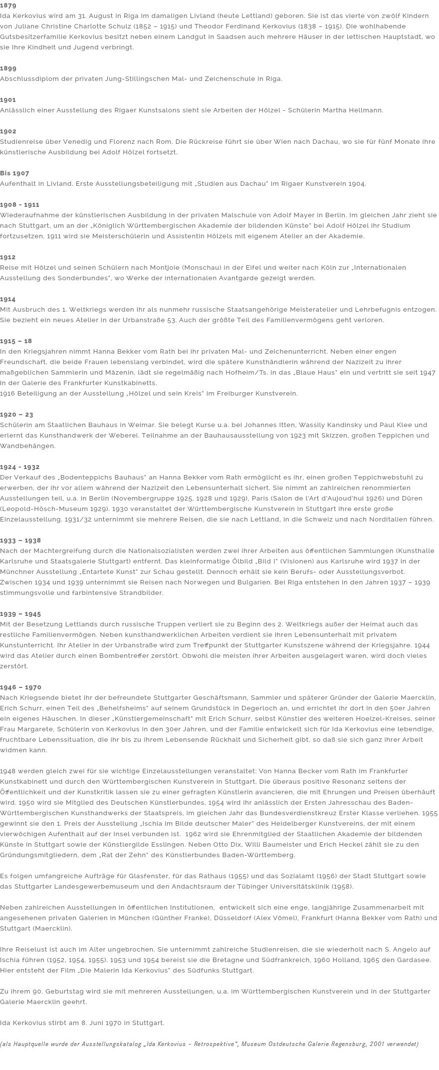 1879
Ida Kerkovius wird am 31. August in Riga im damaligen Livland (heute Lettland) geboren. Sie ist das vierte von zwölf Kindern von Juliane Christine Charlotte Schulz (1852 – 1915) und Theodor Ferdinand Kerkovius (1838 – 1915). Die wohlhabende Gutsbesitzerfamilie Kerkovius besitzt neben einem Landgut in Saadsen auch mehrere Häuser in der lettischen Hauptstadt, wo sie Ihre Kindheit und Jugend verbringt. 1899
Abschlussdiplom der privaten Jung-Stillingschen Mal- und Zeichenschule in Riga. 1901
Anlässlich einer Ausstellung des Rigaer Kunstsalons sieht sie Arbeiten der Hölzel - Schülerin Martha Hellmann. 1902
Studienreise über Venedig und Florenz nach Rom. Die Rückreise führt sie über Wien nach Dachau, wo sie für fünf Monate ihre künstlerische Ausbildung bei Adolf Hölzel fortsetzt. Bis 1907
Aufenthalt in Livland. Erste Ausstellungsbeteiligung mit „Studien aus Dachau“ im Rigaer Kunstverein 1904. 1908 - 1911
Wiederaufnahme der künstlerischen Ausbildung in der privaten Malschule von Adolf Mayer in Berlin. Im gleichen Jahr zieht sie nach Stuttgart, um an der „Königlich Württembergischen Akademie der bildenden Künste“ bei Adolf Hölzel ihr Studium fortzusetzen. 1911 wird sie Meisterschülerin und Assistentin Hölzels mit eigenem Atelier an der Akademie. 1912
Reise mit Hölzel und seinen Schülern nach Montjoie (Monschau) in der Eifel und weiter nach Köln zur „Internationalen Ausstellung des Sonderbundes“, wo Werke der internationalen Avantgarde gezeigt werden. 1914
Mit Ausbruch des 1. Weltkriegs werden ihr als nunmehr russische Staatsangehörige Meisteratelier und Lehrbefugnis entzogen. Sie bezieht ein neues Atelier in der Urbanstraße 53. Auch der größte Teil des Familienvermögens geht verloren. 1915 – 18
In den Kriegsjahren nimmt Hanna Bekker vom Rath bei ihr privaten Mal- und Zeichenunterricht. Neben einer engen Freundschaft, die beide Frauen lebenslang verbindet, wird die spätere Kunsthändlerin während der Nazizeit zu ihrer maßgeblichen Sammlerin und Mäzenin, lädt sie regelmäßig nach Hofheim/Ts. in das „Blaue Haus“ ein und vertritt sie seit 1947 in der Galerie des Frankfurter Kunstkabinetts. 1916 Beteiligung an der Ausstellung „Hölzel und sein Kreis“ im Freiburger Kunstverein. 1920 – 23
Schülerin am Staatlichen Bauhaus in Weimar. Sie belegt Kurse u.a. bei Johannes Itten, Wassily Kandinsky und Paul Klee und erlernt das Kunsthandwerk der Weberei. Teilnahme an der Bauhausausstellung von 1923 mit Skizzen, großen Teppichen und Wandbehängen. 1924 - 1932 Der Verkauf des „Bodenteppichs Bauhaus“ an Hanna Bekker vom Rath ermöglicht es ihr, einen großen Teppichwebstuhl zu erwerben, der ihr vor allem während der Nazizeit den Lebensunterhalt sichert. Sie nimmt an zahlreichen renommierten Ausstellungen teil, u.a. in Berlin (Novembergruppe 1925, 1928 und 1929), Paris (Salon de l’Art d’Aujoud’hui 1926) und Düren (Leopold-Hösch-Museum 1929). 1930 veranstaltet der Württembergische Kunstverein in Stuttgart ihre erste große Einzelausstellung. 1931/32 unternimmt sie mehrere Reisen, die sie nach Lettland, in die Schweiz und nach Norditalien führen. 1933 – 1938
Nach der Machtergreifung durch die Nationalsozialisten werden zwei ihrer Arbeiten aus öffentlichen Sammlungen (Kunsthalle Karlsruhe und Staatsgalerie Stuttgart) entfernt. Das kleinformatige Ölbild „Bild I“ (Visionen) aus Karlsruhe wird 1937 in der Münchner Ausstellung „Entartete Kunst“ zur Schau gestellt. Dennoch erhält sie kein Berufs- oder Ausstellungsverbot. Zwischen 1934 und 1939 unternimmt sie Reisen nach Norwegen und Bulgarien. Bei Riga entstehen in den Jahren 1937 – 1939 stimmungsvolle und farbintensive Strandbilder. 1939 – 1945
Mit der Besetzung Lettlands durch russische Truppen verliert sie zu Beginn des 2. Weltkriegs außer der Heimat auch das restliche Familienvermögen. Neben kunsthandwerklichen Arbeiten verdient sie ihren Lebensunterhalt mit privatem Kunstunterricht. Ihr Atelier in der Urbanstraße wird zum Treffpunkt der Stuttgarter Kunstszene während der Kriegsjahre. 1944 wird das Atelier durch einen Bombentreffer zerstört. Obwohl die meisten ihrer Arbeiten ausgelagert waren, wird doch vieles zerstört. 1946 – 1970
Nach Kriegsende bietet ihr der befreundete Stuttgarter Geschäftsmann, Sammler und späterer Gründer der Galerie Maercklin, Erich Schurr, einen Teil des „Behelfsheims“ auf seinem Grundstück in Degerloch an, und errichtet ihr dort in den 50er Jahren ein eigenes Häuschen. In dieser „Künstlergemeinschaft“ mit Erich Schurr, selbst Künstler des weiteren Hoelzel-Kreises, seiner Frau Margarete, Schülerin von Kerkovius in den 30er Jahren, und der Familie entwickelt sich für Ida Kerkovius eine lebendige, fruchtbare Lebenssituation, die ihr bis zu ihrem Lebensende Rückhalt und Sicherheit gibt, so daß sie sich ganz ihrer Arbeit widmen kann. 1948 werden gleich zwei für sie wichtige Einzelausstellungen veranstaltet: Von Hanna Becker vom Rath im Frankfurter Kunstkabinett und durch den Württembergischen Kunstverein in Stuttgart. Die überaus positive Resonanz seitens der Öffentlichkeit und der Kunstkritik lassen sie zu einer gefragten Künstlerin avancieren, die mit Ehrungen und Preisen überhäuft wird. 1950 wird sie Mitglied des Deutschen Künstlerbundes, 1954 wird ihr anlässlich der Ersten Jahresschau des Baden-Württembergischen Kunsthandwerks der Staatspreis, im gleichen Jahr das Bundesverdienstkreuz Erster Klasse verliehen. 1955 gewinnt sie den 1. Preis der Ausstellung „Ischia im Bilde deutscher Maler“ des Heidelberger Kunstvereins, der mit einem vierwöchigen Aufenthalt auf der Insel verbunden ist. 1962 wird sie Ehrenmitglied der Staatlichen Akademie der bildenden Künste in Stuttgart sowie der Künstlergilde Esslingen. Neben Otto Dix, Willi Baumeister und Erich Heckel zählt sie zu den Gründungsmitgliedern, dem „Rat der Zehn“ des Künstlerbundes Baden-Württemberg. Es folgen umfangreiche Aufträge für Glasfenster, für das Rathaus (1955) und das Sozialamt (1956) der Stadt Stuttgart sowie das Stuttgarter Landesgewerbemuseum und den Andachtsraum der Tübinger Universitätsklinik (1958). Neben zahlreichen Ausstellungen in öffentlichen Institutionen, entwickelt sich eine enge, langjährige Zusammenarbeit mit angesehenen privaten Galerien in München (Günther Franke), Düsseldorf (Alex Vömel), Frankfurt (Hanna Bekker vom Rath) und Stuttgart (Maercklin). Ihre Reiselust ist auch im Alter ungebrochen. Sie unternimmt zahlreiche Studienreisen, die sie wiederholt nach S. Angelo auf Ischia führen (1952, 1954, 1955). 1953 und 1954 bereist sie die Bretagne und Südfrankreich, 1960 Holland, 1965 den Gardasee. Hier entsteht der Film „Die Malerin Ida Kerkovius“ des Südfunks Stuttgart. Zu ihrem 90. Geburtstag wird sie mit mehreren Ausstellungen, u.a. im Württembergischen Kunstverein und in der Stuttgarter Galerie Maercklin geehrt. Ida Kerkovius stirbt am 8. Juni 1970 in Stuttgart. (als Hauptquelle wurde der Ausstellungskatalog „Ida Kerkovius – Retrospektive“, Museum Ostdeutsche Galerie Regensburg, 2001 verwendet) 